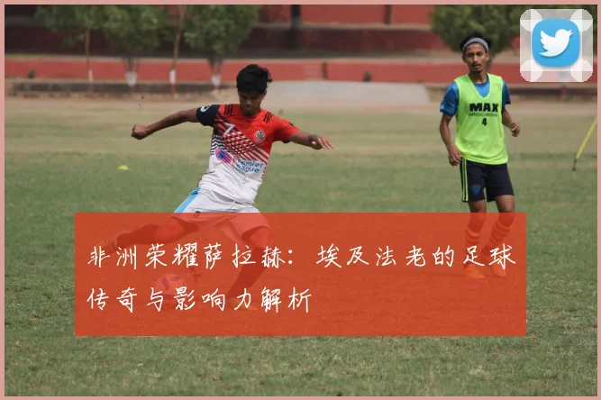 非洲荣耀萨拉赫：埃及法老的足球传奇与影响力解析