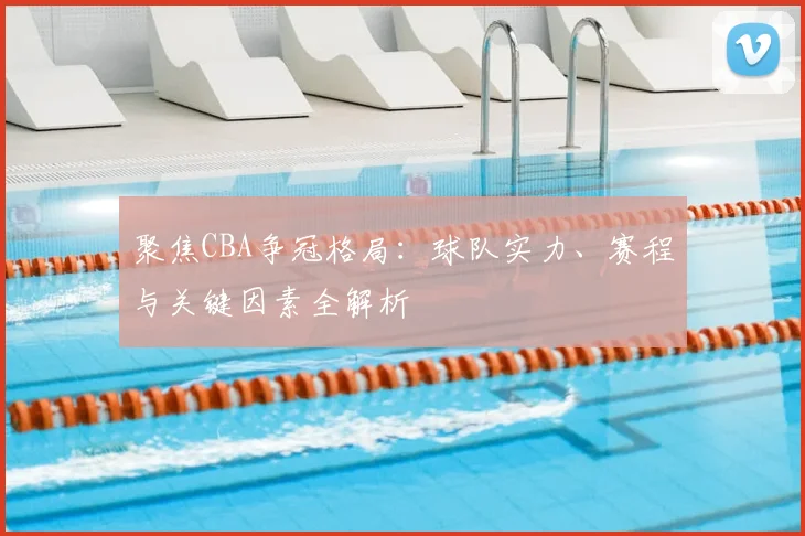 聚焦CBA争冠格局:球队实力、赛程与关键因素全解析