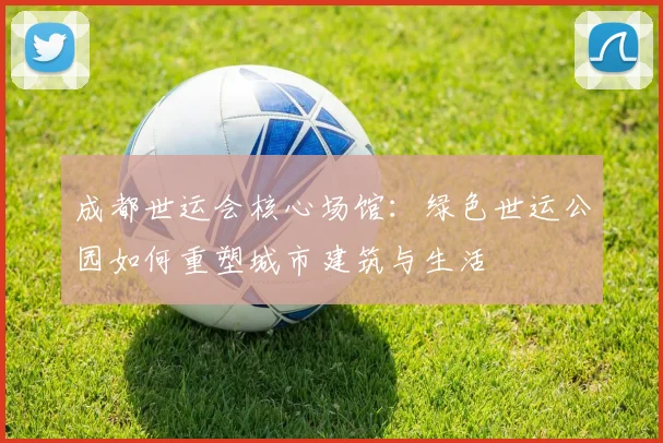 成都世运会核心场馆：绿色世运公园如何重塑城市建筑与生活