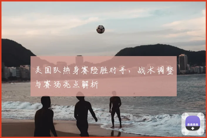 美国队热身赛险胜对手，战术调整与赛场亮点解析