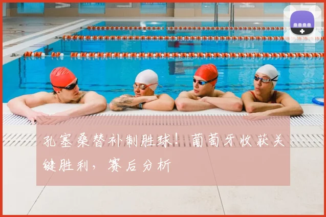孔塞桑替补制胜球!葡萄牙收获关键胜利,赛后分析