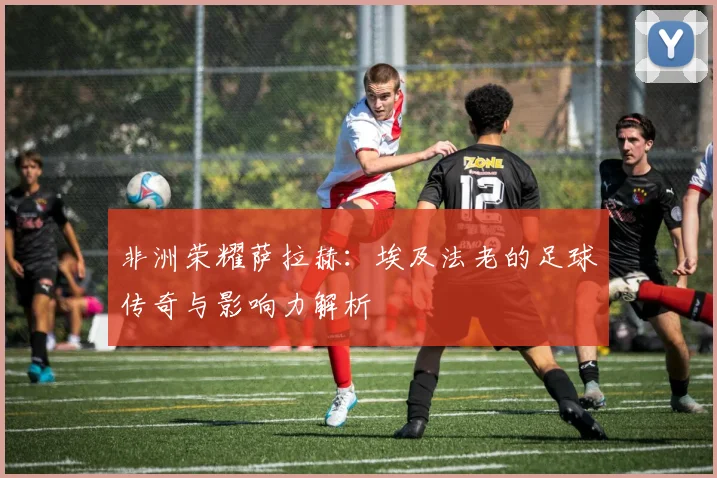 非洲荣耀萨拉赫：埃及法老的足球传奇与影响力解析