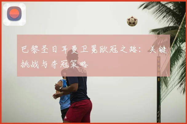 巴黎圣日耳曼卫冕欧冠之路：关键挑战与夺冠策略