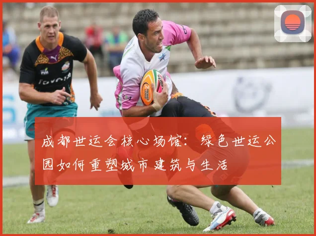 成都世运会核心场馆：绿色世运公园如何重塑城市建筑与生活