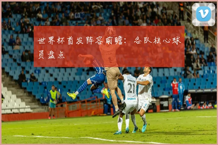 世界杯首发阵容前瞻:各队核心球员盘点