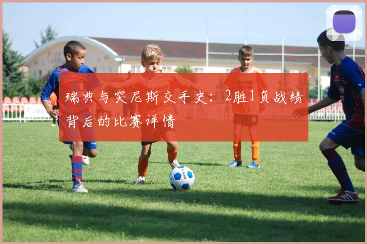 瑞典与突尼斯交手史:2胜1负战绩背后的比赛详情